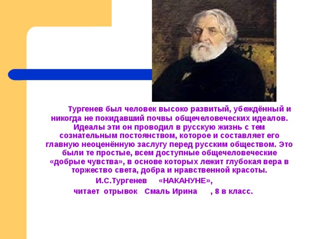   Тургенев был человек высоко развитый, убеждённый и никогда не покидавший почвы общечеловеческих идеалов. Идеалы эти он проводил в русскую жизнь с тем сознательным постоянством, которое и составляет его главную неоценённую заслугу перед русским обществом. Это были те простые, всем доступные общечеловеческие «добрые чувства», в основе которых лежит глубокая вера в торжество света, добра и нравственной красоты.   И.С.Тургенев «НАКАНУНЕ», читает отрывок Смаль Ирина , 8 в класс.  