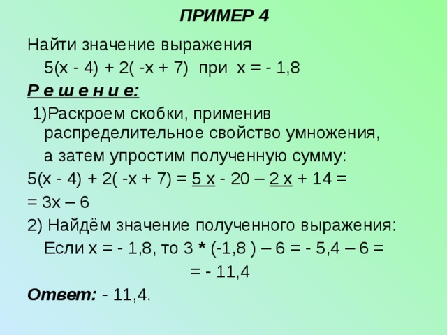 ПРИМЕР 4 Найти значение выражения  5( x - 4)  +  2 ( - x + 7 ) при x = - 1,8 Р е ш е н и е:  1)Раскроем скобки, применив распределительное свойство умножения,  а затем упростим полученную сумму: 5( x - 4)  +  2 ( - x + 7 ) = 5 x - 20 – 2 x + 14 = = 3 x – 6 2) Найдём значение полученного выражения:  Если x = - 1,8, то 3 * (-1,8 ) – 6 = - 5,4 – 6 =         = - 11,4 Ответ: - 11,4. 