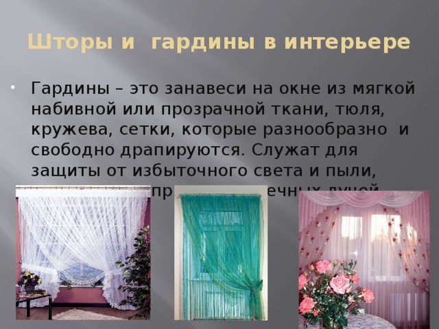 Шторы и гардины в интерьере Гардины – это занавеси на окне из мягкой набивной или прозрачной ткани, тюля, кружева, сетки, которые разнообразно и свободно драпируются. Служат для защиты от избыточного света и пыли, рассеивания прямых солнечных лучей. 