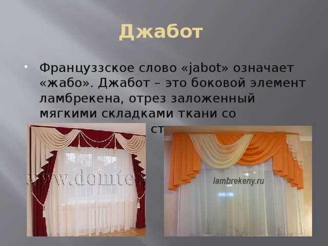 Джабот Француззское слово «jabot» означает «жабо». Джабот – это боковой элемент ламбрекена, отрез заложенный мягкими складками ткани со скошенным или ступенчатым нижним краем. 