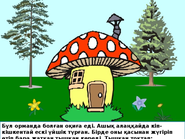Бұл орманда болған оқиға еді. Ашық алаңқайда кіп- кішкентай ескі үйшік түрған. Бірде оны қасынан жүгіріп өтіп бара жатқан тышқан көреді. Тышқан тоқтап: 