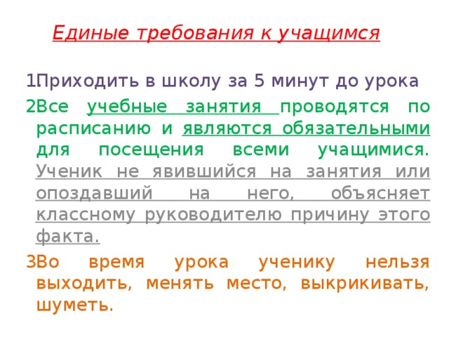 Единые требования к учащимся Приходить в школу за 5 минут до урока Все учебные занятия проводятся по расписанию и являются обязательными для посещения всеми учащимися. Ученик не явившийся на занятия или опоздавший на него, объясняет классному руководителю причину этого факта. Во время урока ученику нельзя выходить, менять место, выкрикивать, шуметь. 
