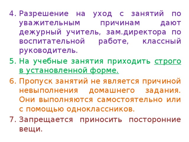Разрешение на уход с занятий по уважительным причинам дают дежурный учитель, зам.директора по воспитательной работе, классный руководитель. На учебные занятия приходить строго в установленной форме. Пропуск занятий не является причиной невыполнения домашнего задания. Они выполняются самостоятельно или с помощью одноклассников.  Запрещается приносить посторонние вещи. 