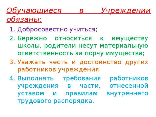 Обучающиеся в Учреждении обязаны: Добросовестно учиться; Бережно относиться к имуществу школы, родители несут материальную ответственность за порчу имущества; Уважать честь и достоинство других работников учреждения Выполнять требования работников учреждения в части, отнесенной уставом и правилам внутреннего трудового распорядка. 