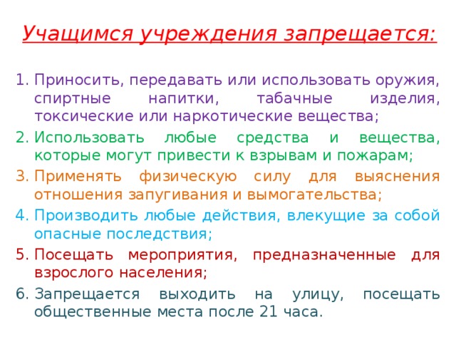 Учащимся учреждения запрещается: Приносить, передавать или использовать оружия, спиртные напитки, табачные изделия, токсические или наркотические вещества; Использовать любые средства и вещества, которые могут привести к взрывам и пожарам; Применять физическую силу для выяснения отношения запугивания и вымогательства; Производить любые действия, влекущие за собой опасные последствия; Посещать мероприятия, предназначенные для взрослого населения; Запрещается выходить на улицу, посещать общественные места после 21 часа. 
