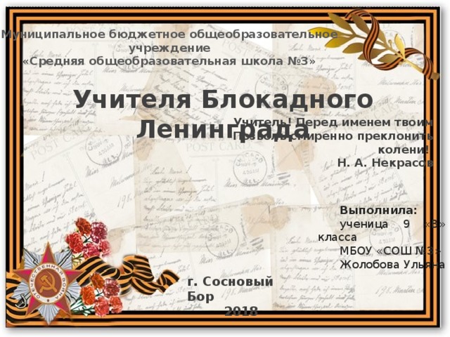 Муниципальное бюджетное общеобразовательное учреждение «Средняя общеобразовательная школа №3» Учителя Блокадного Ленинграда Учитель! Перед именем твоим  Позволь смиренно преклонить колени! Н. А. Некрасов Выполнила: ученица 9 «В» класса МБОУ «СОШ №3» Жолобова Ульяна г. Сосновый Бор 2018 