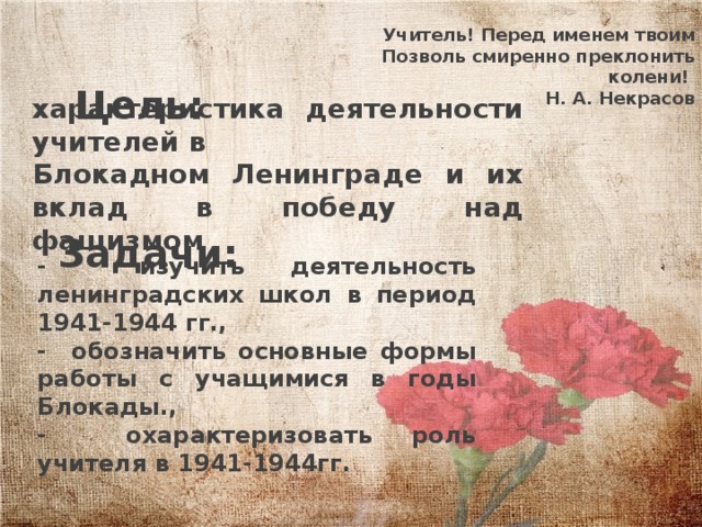 Учитель! Перед именем твоим  Позволь смиренно преклонить колени! Н. А. Некрасов Цель: характеристика деятельности учителей в Блокадном Ленинграде и их вклад в победу над фашизмом . Задачи: - изучить деятельность ленинградских школ в период 1941-1944 гг., - обозначить основные формы работы с учащимися в годы Блокады., - охарактеризовать роль учителя в 1941-1944гг. 