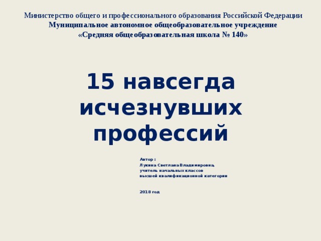 Министерство общего и профессионального образования Российской Федерации  Муниципальное автономное общеобразовательное учреждение  «Средняя общеобразовательная школа № 140»  15 навсегда исчезнувших профессий   Автор : Лукина Светлана Владимировна, учитель начальных классов высшей квалификационной категории    2018 год 