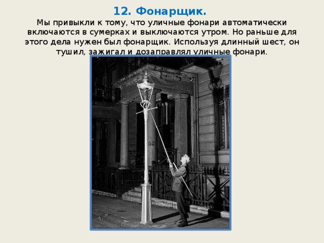 12. Фонарщик.  Мы привыкли к тому, что уличные фонари автоматически включаются в сумерках и выключаются утром. Но раньше для этого дела нужен был фонарщик. Используя длинный шест, он тушил, зажигал и дозаправлял уличные фонари. 