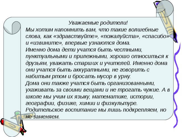 Уважаемые родители! Мы хотим напомнить вам, что такие волшебные слова, как «здравствуйте», «пожалуйста», «спасибо» и «извините», впервые узнаются дома. Именно дома дети учатся быть честными, пунктуальными и прилежными, хорошо относиться к друзьям, уважать старших и учителей. Именно дома они учатся быть аккуратными, не говорить с набитым ртом и бросать мусор в урну. Дома они также учатся быть организованными, ухаживать за своими вещами и не трогать чужие. А в школе мы учим их языку, математике, истории, географии, физике, химии и физкультуре. Родительское воспитание мы лишь подкрепляем, но не заменяем. 