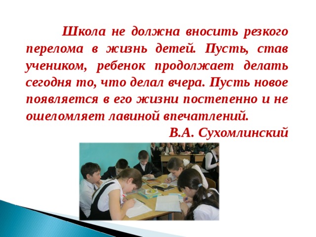  Школа не должна вносить резкого перелома в жизнь детей. Пусть, став учеником, ребенок продолжает делать сегодня то, что делал вчера. Пусть новое появляется в его жизни постепенно и не ошеломляет лавиной впечатлений. В.А. Сухомлинский  