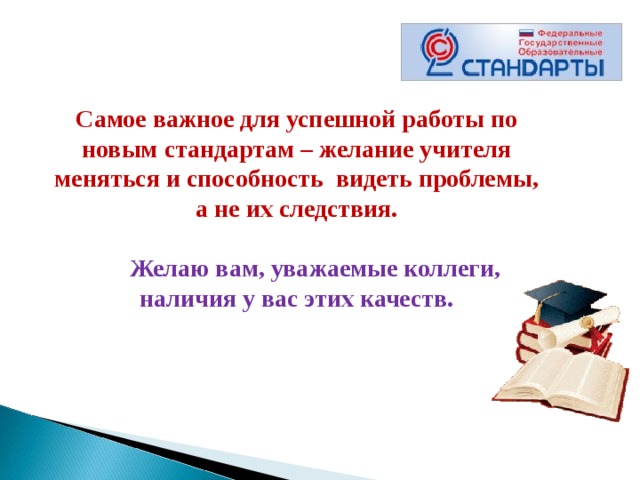 Самое важное для успешной работы по новым стандартам – желание учителя меняться и способность  видеть проблемы, а не их следствия.             Желаю вам, уважаемые коллеги, наличия у вас этих качеств.   