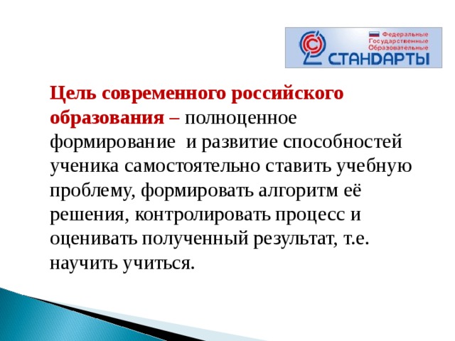 Цель современного российского образования – полноценное формирование  и развитие способностей ученика самостоятельно ставить учебную проблему, формировать алгоритм её решения, контролировать процесс и оценивать полученный результат, т.е. научить учиться. 