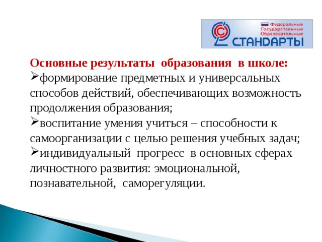 Основные результаты  образования  в школе: формирование предметных и универсальных способов действий, обеспечивающих возможность продолжения образования; воспитание умения учиться – способности к самоорганизации с целью решения учебных задач; индивидуальный  прогресс  в основных сферах личностного развития: эмоциональной, познавательной,  саморегуляции.   