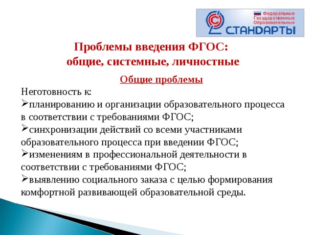 Проблемы введения ФГОС: общие, системные, личностные       Общие проблемы Неготовность к: планированию и организации образовательного процесса в соответствии с требованиями ФГОС; синхронизации действий со всеми участниками образовательного процесса при введении ФГОС; изменениям в профессиональной деятельности в соответствии с требованиями ФГОС; выявлению социального заказа с целью формирования комфортной развивающей образовательной среды. 