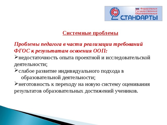      Системные проблемы  Проблемы педагога в части реализации требований ФГОС к результатам освоения ООП: недостаточность опыта проектной и исследовательской деятельности; слабое развитие индивидуального подхода в  образовательной деятельности; неготовность к переходу на новую систему оценивания результатов образовательных достижений учеников. 