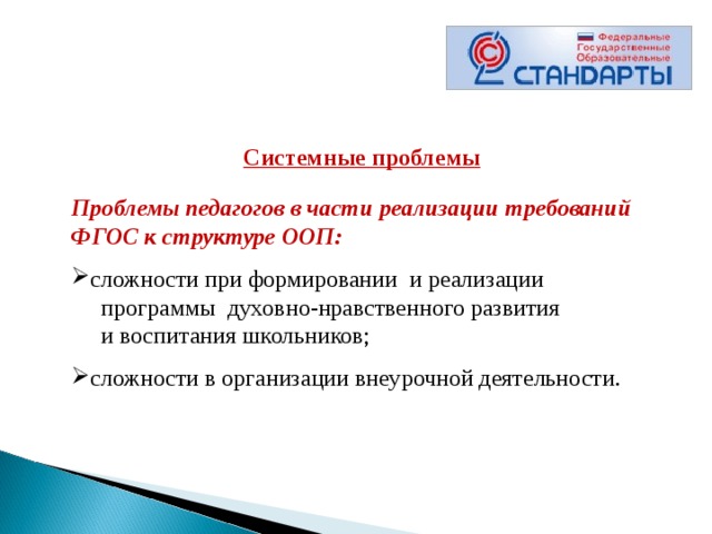  Системные проблемы  Проблемы педагогов в части реализации требований ФГОС к структуре ООП:  сложности при формировании  и реализации  программы  духовно-нравственного развития  и воспитания школьников; сложности в организации внеурочной деятельности.  