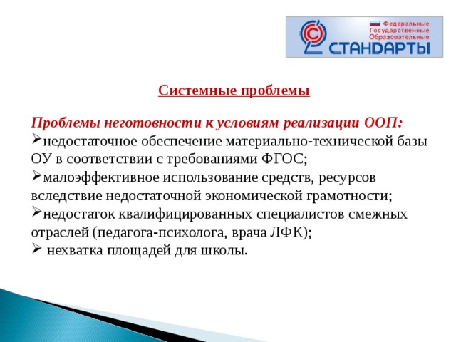  Системные проблемы  Проблемы неготовности к условиям реализации ООП: недостаточное обеспечение материально-технической базы ОУ в соответствии с требованиями ФГОС; малоэффективное использование средств, ресурсов вследствие недостаточной экономической грамотности; недостаток квалифицированных специалистов смежных отраслей (педагога-психолога, врача ЛФК);   нехватка площадей для школы. 