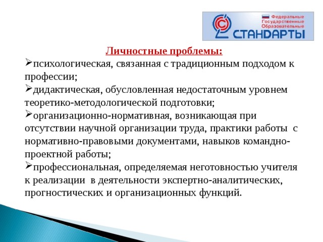  Личностные проблемы: психологическая, связанная с традиционным подходом к профессии; дидактическая, обусловленная недостаточным уровнем теоретико-методологической подготовки; организационно-нормативная, возникающая при отсутствии научной организации труда, практики работы  с нормативно-правовыми документами, навыков командно-проектной работы; профессиональная, определяемая неготовностью учителя  к реализации  в деятельности экспертно-аналитических, прогностических и организационных функций.       