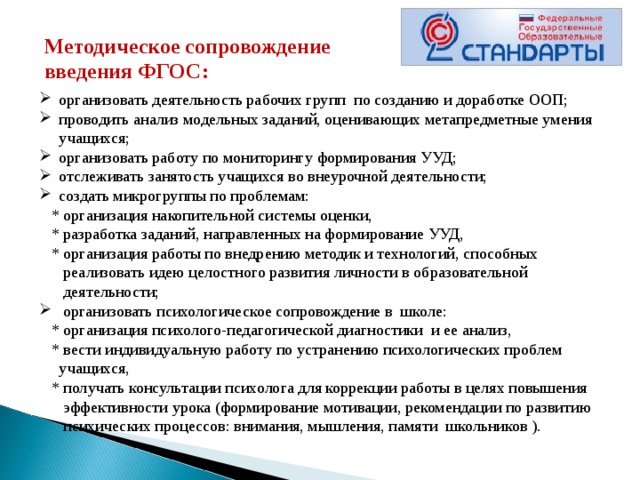 Методическое сопровождение введения ФГОС: организовать деятельность рабочих групп по созданию и доработке ООП;  проводить анализ модельных заданий, оценивающих метапредметные умения учащихся; организовать работу по мониторингу формирования УУД;  отслеживать занятость учащихся во внеурочной деятельности; создать микрогруппы по проблемам:  * организация накопительной системы оценки,  * разработка заданий, направленных на формирование УУД,  * организация работы по внедрению методик и технологий, способных  реализовать идею целостного развития личности в образовательной  деятельности;   организовать психологическое сопровождение в школе:  * организация психолого-педагогической диагностики  и ее анализ,  * вести индивидуальную работу по устранению психологических проблем учащихся,  * получать консультации психолога для коррекции работы в целях повышения  эффективности урока (формирование мотивации, рекомендации по развитию  психических процессов: внимания, мышления, памяти  школьников ). 