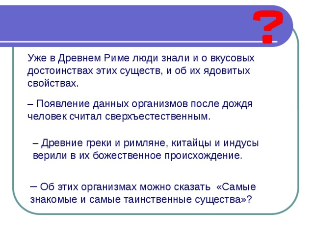 Уже в Древнем Риме люди знали и о вкусовых достоинствах этих существ, и об их ядовитых свойствах.                                                                                                                                                          – Появление данных организмов после дождя человек считал сверхъестественным.                                                  – Древние греки и римляне, китайцы и индусы верили в их божественное происхождение. – Об этих организмах можно сказать  «Самые знакомые и самые таинственные существа»? 