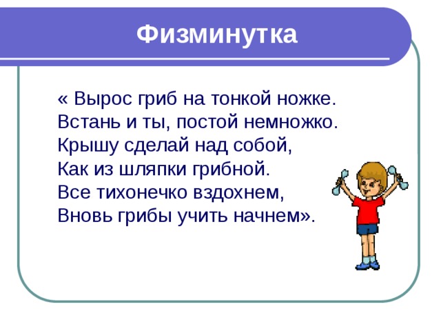 Физминутка « Вырос гриб на тонкой ножке.  Встань и ты, постой немножко.  Крышу сделай над собой,  Как из шляпки грибной.  Все тихонечко вздохнем,  Вновь грибы учить начнем». 