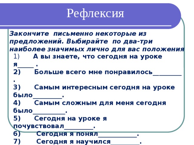 Рефлексия Закончите письменно некоторые из предложений. Выбирайте по два-три наиболее значимых лично для вас положения 1)       А вы знаете, что сегодня на уроке я_____ .  2)      Больше всего мне понравилось_________ .  3)      Самым интересным сегодня на уроке было_________.  4)      Самым сложным для меня сегодня было__________.  5)      Сегодня на уроке я почувствовал_________.  6)       Сегодня я понял____________.  7)       Сегодня я научился_________.  8)       Сегодня я задумался_______________.  9)       Сегодняшний урок показал мне____________.  10) На будущее мне надо иметь в виду__________.   