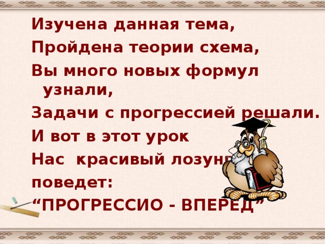 Изучена данная тема, Пройдена теории схема, Вы много новых формул узнали, Задачи с прогрессией решали. И вот в этот урок Нас красивый лозунг поведет: “ ПРОГРЕССИО - ВПЕРЕД” 
