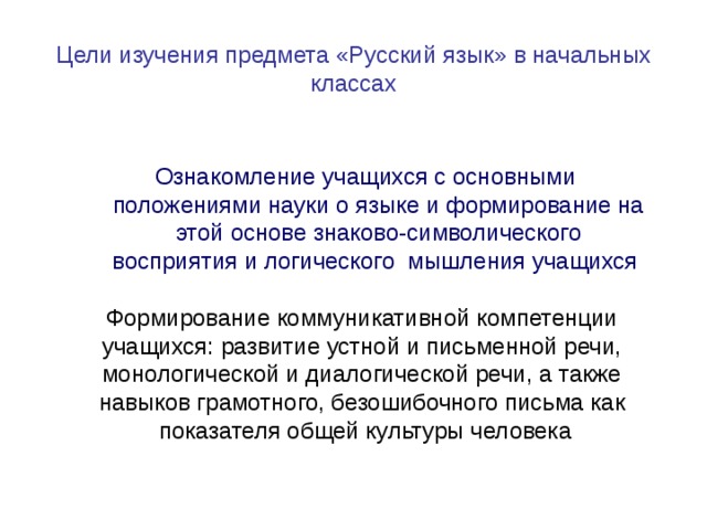 Цели изучения предмета «Русский язык» в начальных классах Ознакомление учащихся с основными положениями науки о языке и формирование на этой основе знаково-символического восприятия и логического мышления учащихся Формирование коммуникативной компетенции учащихся: развитие устной и письменной речи, монологической и диалогической речи, а также навыков грамотного, безошибочного письма как показателя общей культуры человека 