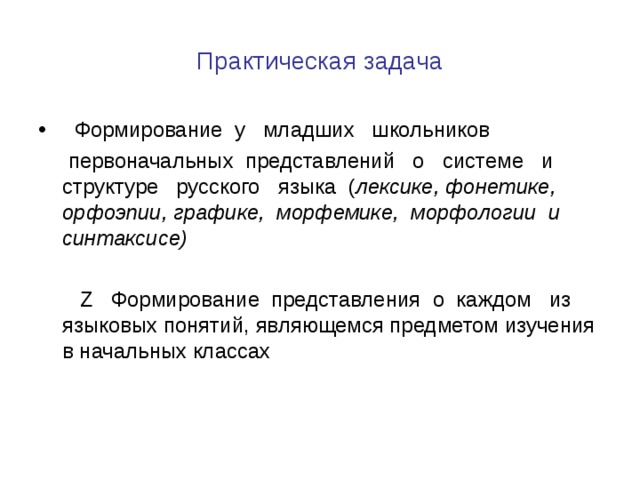 Практическая задача  Формирование у младших школьников  первоначальных представлений о системе и структуре русского языка ( лексике, фонетике, орфоэпии, графике, морфемике, морфологии и синтаксисе)   Z Формирование представления о каждом из языковых понятий, являющемся предметом изучения в начальных классах 