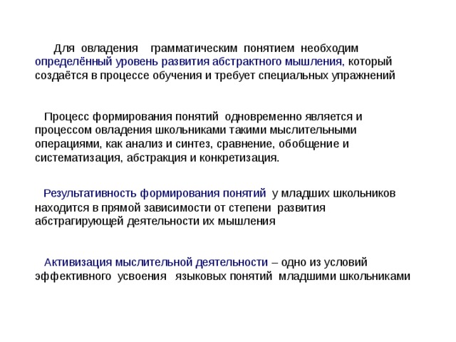  Для овладения грамматическим понятием необходим определённый уровень развития абстрактного мышления, который создаётся в процессе обучения и требует специальных упражнений  Процесс формирования понятий одновременно является и процессом овладения школьниками такими мыслительными операциями, как анализ и синтез, сравнение, обобщение и систематизация, абстракция и конкретизация.  Результативность формирования понятий у младших школьников находится в прямой зависимости от степени развития абстрагирующей деятельности их мышления  Активизация мыслительной деятельности – одно из условий эффективного усвоения языковых понятий младшими школьниками 