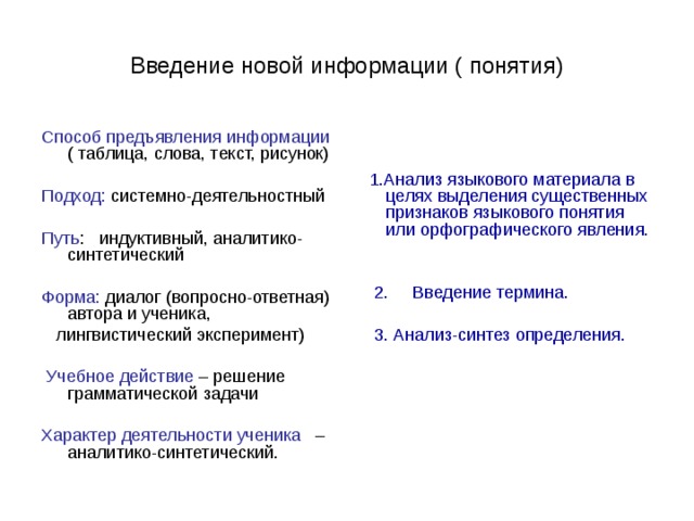 Введение новой информации ( понятия) Способ предъявления информации ( таблица, слова, текст, рисунок)  1.Анализ языкового материала в целях выделения существенных признаков языкового понятия или орфографического явления.  2. Введение термина.  3. Анализ-синтез определения. Подход: системно-деятельностный Путь : индуктивный, аналитико-синтетический Форма: диалог (вопросно-ответная) автора и ученика,  лингвистический эксперимент)  Учебное действие – решение грамматической задачи Характер деятельности ученика – аналитико-синтетический. 