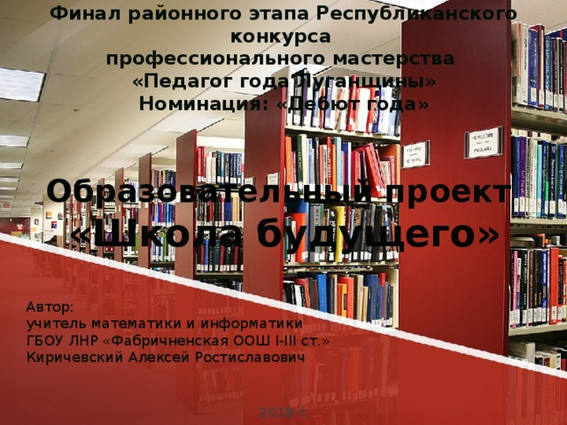 Финал районного этапа Республиканского конкурса  профессионального мастерства  «Педагог года Луганщины»  Номинация: «Дебют года»     Образовательный проект  «Школа будущего»          2018 г. Автор:  учитель математики и информатики  ГБОУ ЛНР «Фабричненская ООШ I-III ст.»  Киричевский Алексей Ростиславович     