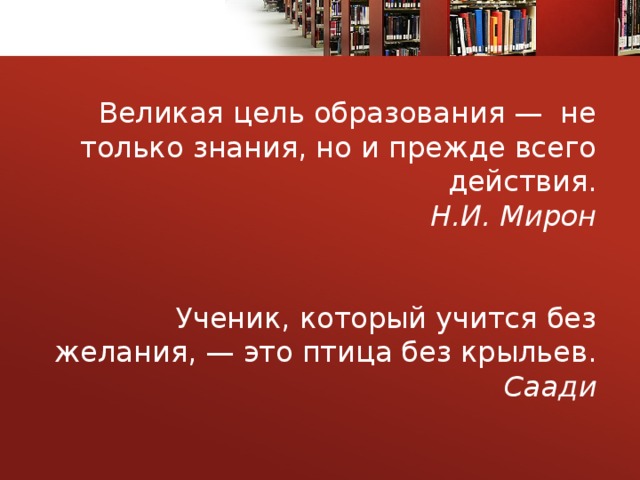  Великая цель образования —  не только знания, но и прежде всего действия.  Н.И. Мирон    Ученик, который учится без желания, — это птица без крыльев.  Саади  