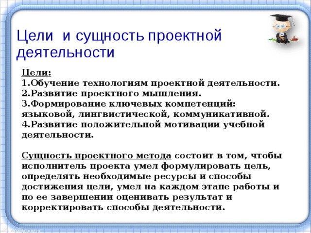 Цели и сущность проектной деятельности Цели: 1.Обучение технологиям проектной деятельности. 2.Развитие проектного мышления. 3.Формирование ключевых компетенций: языковой, лингвистической, коммуникативной. 4.Развитие положительной мотивации учебной деятельности.  Сущность проектного метода состоит в том, чтобы исполнитель проекта умел формулировать цель, определять необходимые ресурсы и способы достижения цели, умел на каждом этапе работы и по ее завершении оценивать результат и корректировать способы деятельности. 