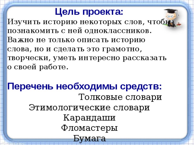 Цель проекта: Изучить историю некоторых слов, чтобы познакомить с ней одноклассников. Важно не только описать историю слова, но и сделать это грамотно, творчески, уметь интересно рассказать о своей работе. Перечень необходимы средств:  Толковые словари Этимологические словари Карандаши Фломастеры Бумага 