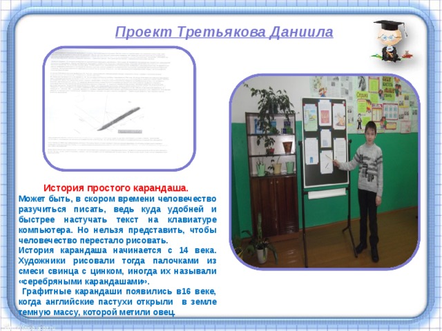 Проект Третьякова Даниила  История простого карандаша. Может быть, в скором времени человечество разучиться писать, ведь куда удобней и быстрее настучать текст на клавиатуре компьютера. Но нельзя представить, чтобы человечество перестало рисовать. История карандаша начинается с 14 века. Художники рисовали тогда палочками из смеси свинца с цинком, иногда их называли «серебряными карандашами».  Графитные карандаши появились в16 веке, когда английские пастухи открыли в земле темную массу, которой метили овец. 