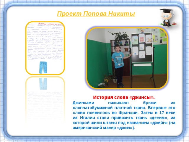 Проект Попова Никиты  История слова «джинсы». Джинсами называют брюки из хлопчатобумажной плотной ткани. Впервые это слово появилось во Франции. Затем в 17 веке из Италии стали привозить ткань «деним», из которой шили штаны под названием «джейн» (на американский манер «джин»). 