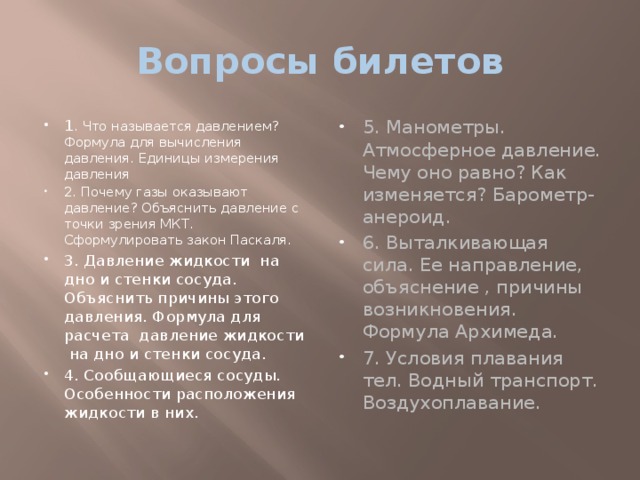 Вопросы билетов 1 . Что называется давлением? Формула для вычисления давления. Единицы измерения давления 2. Почему газы оказывают давление? Объяснить давление с точки зрения МКТ. Сформулировать закон Паскаля. 3. Давление жидкости на дно и стенки сосуда. Объяснить причины этого давления. Формула для расчета давление жидкости на дно и стенки сосуда. 4. Сообщающиеся сосуды. Особенности расположения жидкости в них. 5. Манометры. Атмосферное давление. Чему оно равно? Как изменяется? Барометр- анероид. 6. Выталкивающая сила. Ее направление, объяснение , причины возникновения. Формула Архимеда. 7. Условия плавания тел. Водный транспорт. Воздухоплавание. 
