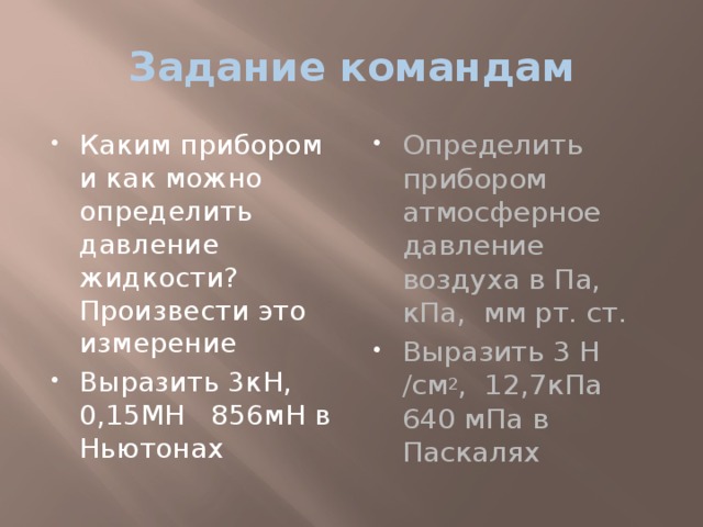 Задание командам Каким прибором и как можно определить давление жидкости? Произвести это измерение Выразить 3кН, 0,15МН 856мН в Ньютонах Определить прибором атмосферное давление воздуха в Па, кПа, мм рт. ст. Выразить 3 Н /см 2 , 12,7кПа 640 мПа в Паскалях 