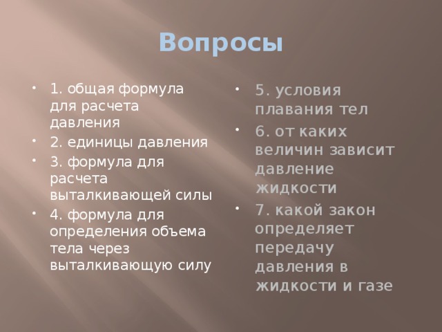 Вопросы 1. общая формула для расчета давления 2. единицы давления 3. формула для расчета выталкивающей силы 4. формула для определения объема тела через выталкивающую силу 5. условия плавания тел 6. от каких величин зависит давление жидкости 7. какой закон определяет передачу давления в жидкости и газе 