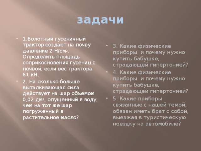 задачи 1.Болотный гусеничный трактор создает на почву давление 2 Н/см 2 . Определить площадь соприкосновения гусениц с почвой, если вес трактора 61 кН. 2. На сколько больше выталкивающая сила действует на шар объемом 0,02 дм 3 , опущенный в воду, чем на тот же шар погруженный в растительное масло? 3. Какие физические приборы и почему нужно купить бабушке, страдающей гипертонией? 4. Какие физические приборы и почему нужно купить бабушке, страдающей гипертонией? 5. Какие приборы связанные с нашей темой, обязан иметь брат с собой, выезжая в туристическую поездку на автомобиле? 