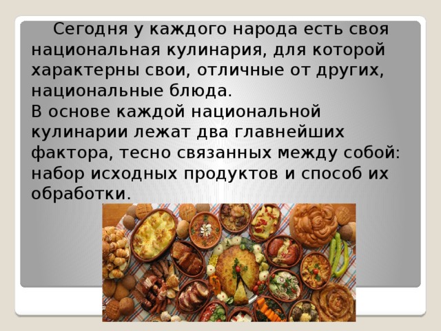  Сегодня у каждого народа есть своя национальная кулинария, для которой характерны свои, отличные от других, национальные блюда.  В основе каждой национальной кулинарии лежат два главнейших фактора, тесно связанных между собой: набор исходных продуктов и способ их обработки.    