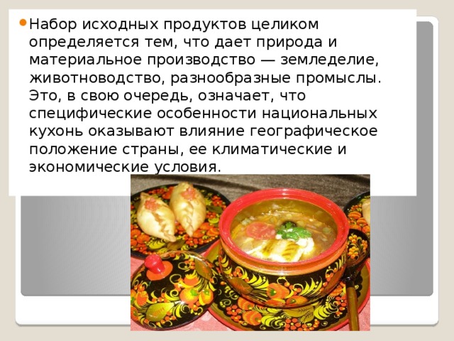 Набор исходных продуктов целиком определяется тем, что дает природа и материальное производство — земледелие, животноводство, разнообразные промыслы. Это, в свою очередь, означает, что специфические особенности национальных кухонь оказывают влияние географическое положение страны, ее климатические и экономические условия.   