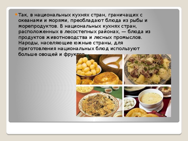 Так, в национальных кухнях стран, граничащих с океанами и морями, преобладают блюда из рыбы и морепродуктов. В национальных кухнях стран, расположенных в лесостепных районах, — блюда из продуктов животноводства и лесных промыслов. Народы, населяющие южные страны, для приготовления национальных блюд используют больше овощей и фруктов.    