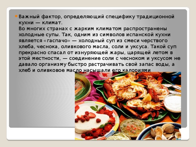 Важный фактор, определяющий специфику традиционной кухни — климат.  Во многих странах с жарким климатом распространены холодные супы. Так, одним из символов испанской кухни является «гаспачо» — холодный суп из смеси черствого хлеба, чеснока, оливкового масла, соли и уксуса. Такой суп прекрасно спасал от изнуряющей жары, царящей летом в этой местности, — соединение соли с чесноком и уксусом не давало организму быстро растрачивать свой запас воды, а хлеб и оливковое масло насыщали его калориями 