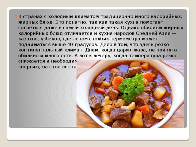 В странах с холодным климатом традиционно много калорийных, жирных блюд. Это понятно, так как такая кухня помогает согреться даже в самый холодный день. Однако обилием жирных калорийных блюд отличается и кухня народов Средней Азии — казахов, узбеков, где летом столбик термометра может подниматься выше 40 градусов. Дело в том, что здесь резко континентальный климат. Днем, когда царит жара, не принято обильно и много есть. А вот к вечеру, когда температура резко снижается и необходимо восполнить потраченную за день энергию, на стол выставляются мясные калорийные блюда. 