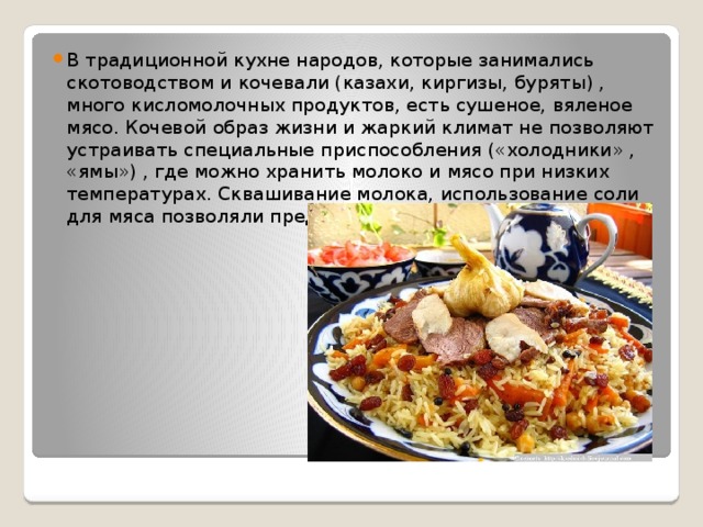 В традиционной кухне народов, которые занимались скотоводством и кочевали (казахи, киргизы, буряты) , много кисломолочных продуктов, есть сушеное, вяленое мясо. Кочевой образ жизни и жаркий климат не позволяют устраивать специальные приспособления («холодники» , «ямы») , где можно хранить молоко и мясо при низких температурах. Сквашивание молока, использование соли для мяса позволяли предотвратить порчу продуктов 