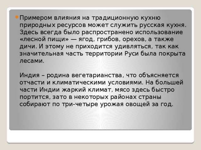 Примером влияния на традиционную кухню природных ресурсов может служить русская кухня. Здесь всегда было распространено использование «лесной пищи» — ягод, грибов, орехов, а также дичи. И этому не приходится удивляться, так как значительная часть территории Руси была покрыта лесами.   Индия – родина вегетарианства, что объясняется отчасти и климатическими условиями. На большей части Индии жаркий климат, мясо здесь быстро портится, зато в некоторых районах страны собирают по три-четыре урожая овощей за год.   