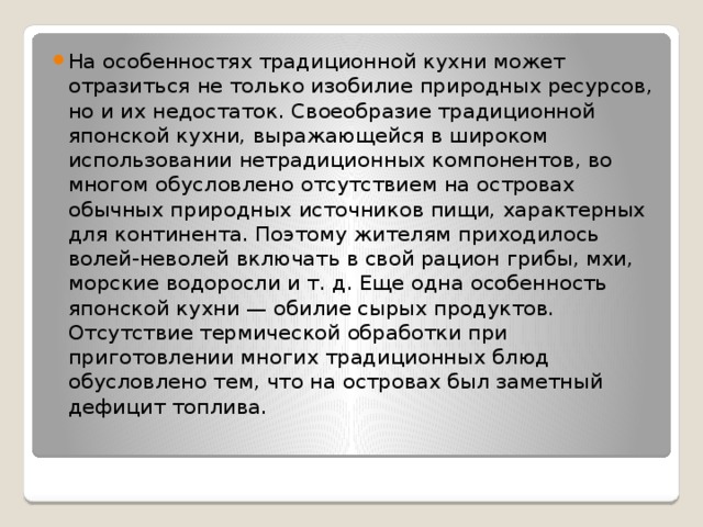 На особенностях традиционной кухни может отразиться не только изобилие природных ресурсов, но и их недостаток. Своеобразие традиционной японской кухни, выражающейся в широком использовании нетрадиционных компонентов, во многом обусловлено отсутствием на островах обычных природных источников пищи, характерных для континента. Поэтому жителям приходилось волей-неволей включать в свой рацион грибы, мхи, морские водоросли и т. д. Еще одна особенность японской кухни — обилие сырых продуктов. Отсутствие термической обработки при приготовлении многих традиционных блюд обусловлено тем, что на островах был заметный дефицит топлива. 